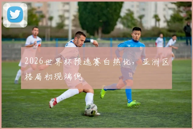 2026世界杯预选赛白热化，亚洲区格局初现端倪 - 2026世界杯推荐